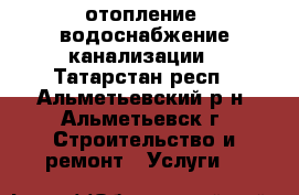 отопление ,водоснабжение канализации - Татарстан респ., Альметьевский р-н, Альметьевск г. Строительство и ремонт » Услуги   